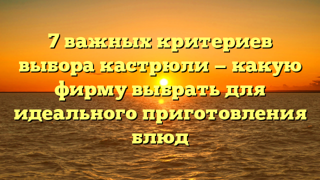 7 важных критериев выбора кастрюли — какую фирму выбрать для идеального приготовления блюд