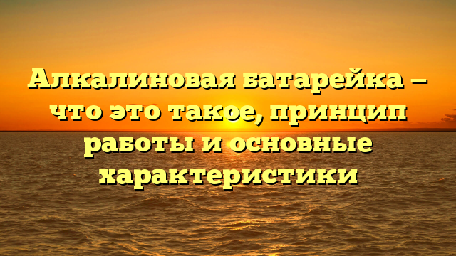 Алкалиновая батарейка — что это такое, принцип работы и основные характеристики