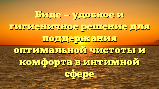 Биде — удобное и гигиеничное решение для поддержания оптимальной чистоты и комфорта в интимной сфере