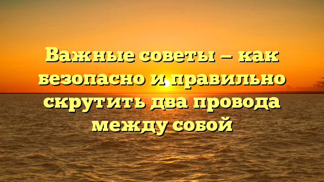 Важные советы — как безопасно и правильно скрутить два провода между собой