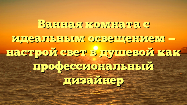 Ванная комната с идеальным освещением — настрой свет в душевой как профессиональный дизайнер