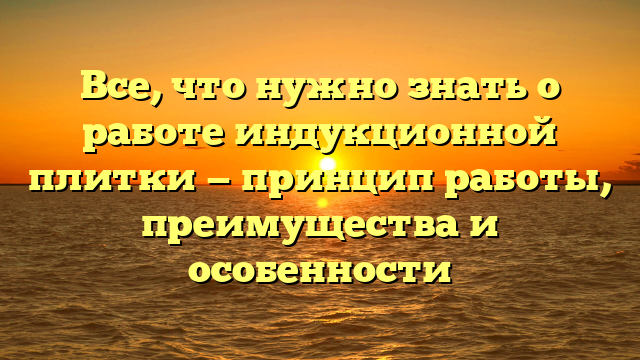 Все, что нужно знать о работе индукционной плитки — принцип работы, преимущества и особенности