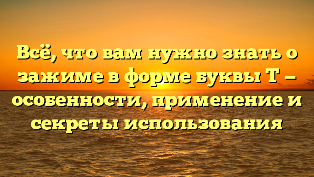 Всё, что вам нужно знать о зажиме в форме буквы Т — особенности, применение и секреты использования