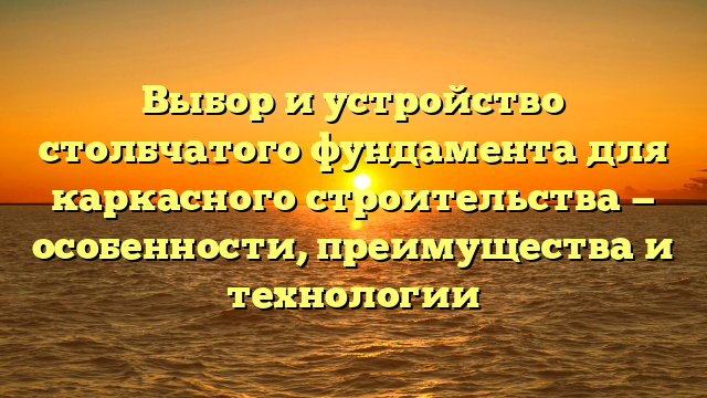 Выбор и устройство столбчатого фундамента для каркасного строительства — особенности, преимущества и технологии