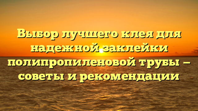 Выбор лучшего клея для надежной заклейки полипропиленовой трубы — советы и рекомендации