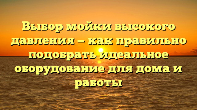 Выбор мойки высокого давления — как правильно подобрать идеальное оборудование для дома и работы