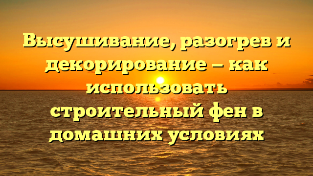 Высушивание, разогрев и декорирование — как использовать строительный фен в домашних условиях