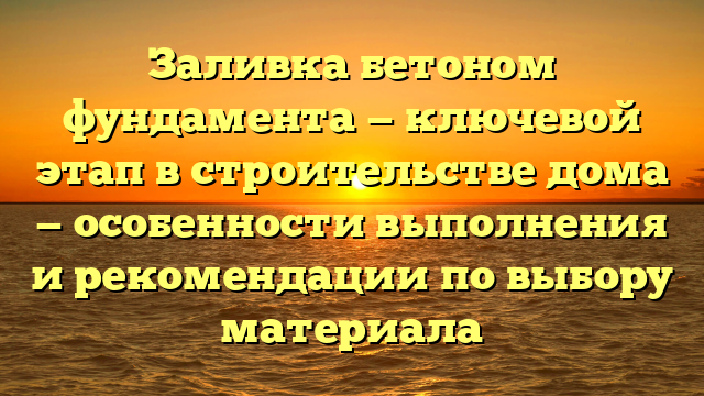 Заливка бетоном фундамента — ключевой этап в строительстве дома — особенности выполнения и рекомендации по выбору материала