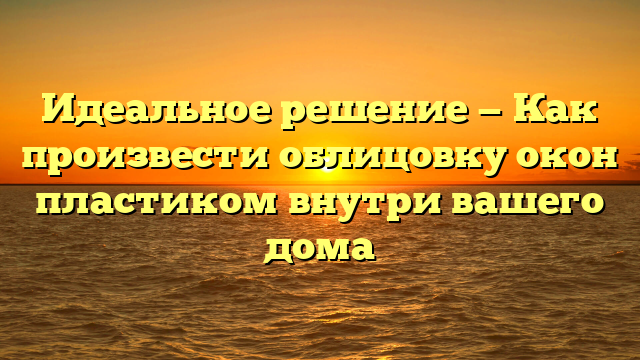 Идеальное решение — Как произвести облицовку окон пластиком внутри вашего дома