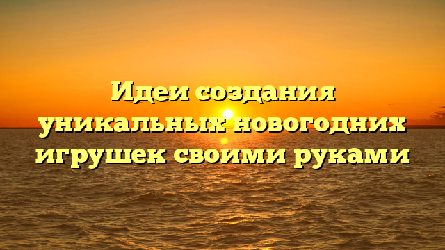 Идеи создания уникальных новогодних игрушек своими руками