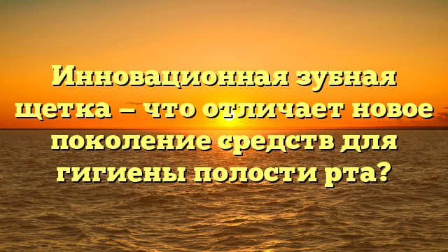 Инновационная зубная щетка — что отличает новое поколение средств для гигиены полости рта?