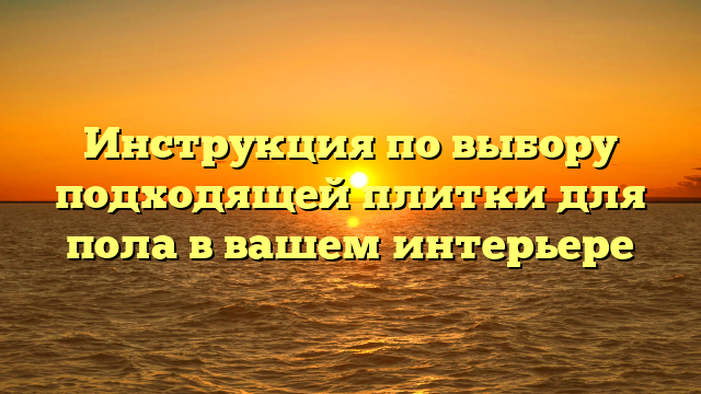 Инструкция по выбору подходящей плитки для пола в вашем интерьере