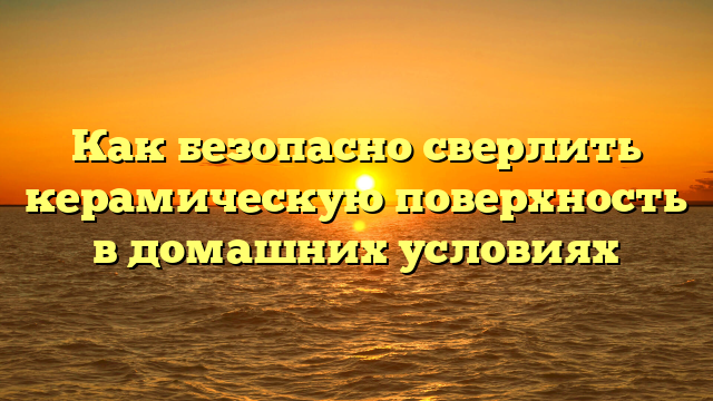 Как безопасно сверлить керамическую поверхность в домашних условиях