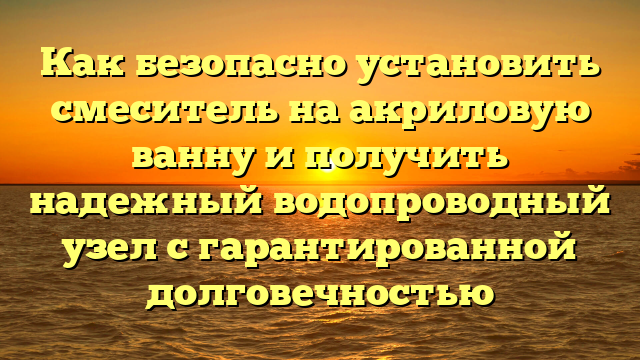 Как безопасно установить смеситель на акриловую ванну и получить надежный водопроводный узел с гарантированной долговечностью