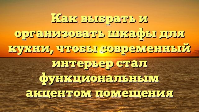 Как выбрать и организовать шкафы для кухни, чтобы современный интерьер стал функциональным акцентом помещения