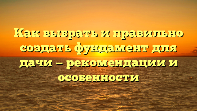 Как выбрать и правильно создать фундамент для дачи — рекомендации и особенности