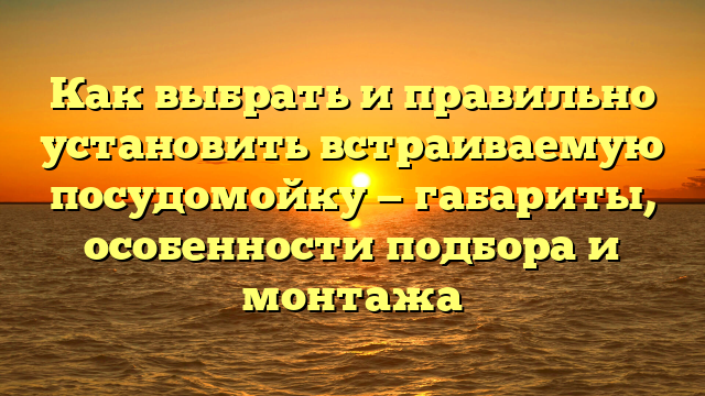 Как выбрать и правильно установить встраиваемую посудомойку — габариты, особенности подбора и монтажа