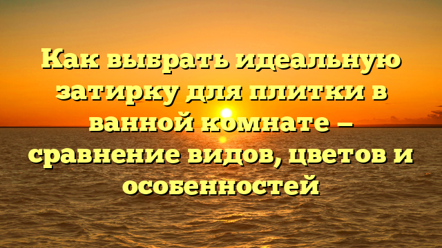 Как выбрать идеальную затирку для плитки в ванной комнате — сравнение видов, цветов и особенностей