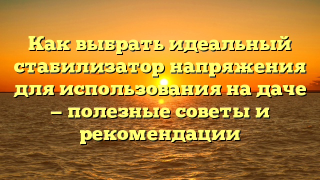 Как выбрать идеальный стабилизатор напряжения для использования на даче — полезные советы и рекомендации