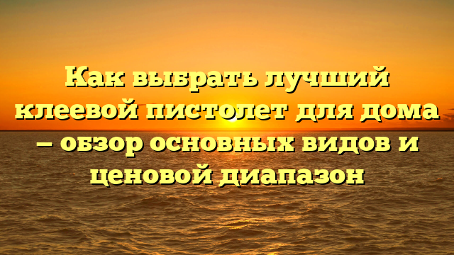 Как выбрать лучший клеевой пистолет для дома — обзор основных видов и ценовой диапазон