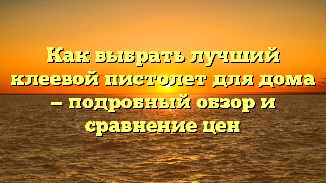 Как выбрать лучший клеевой пистолет для дома — подробный обзор и сравнение цен