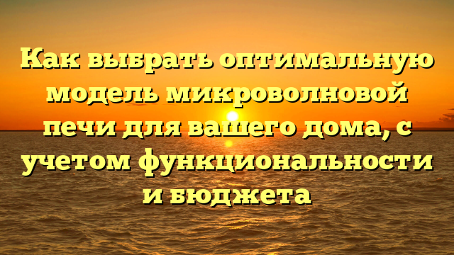 Как выбрать оптимальную модель микроволновой печи для вашего дома, с учетом функциональности и бюджета