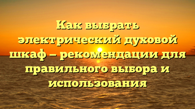 Как выбрать электрический духовой шкаф — рекомендации для правильного выбора и использования