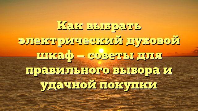 Как выбрать электрический духовой шкаф — советы для правильного выбора и удачной покупки