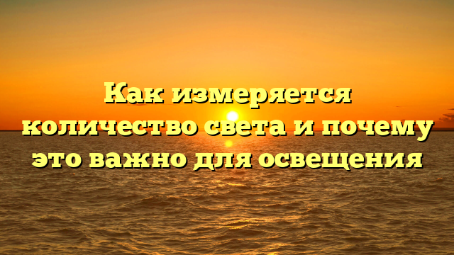 Как измеряется количество света и почему это важно для освещения