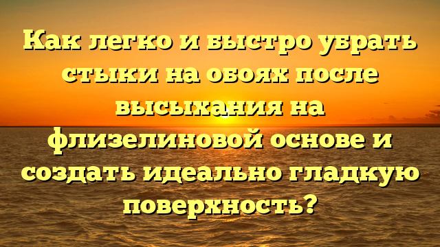 Как легко и быстро убрать стыки на обоях после высыхания на флизелиновой основе и создать идеально гладкую поверхность?