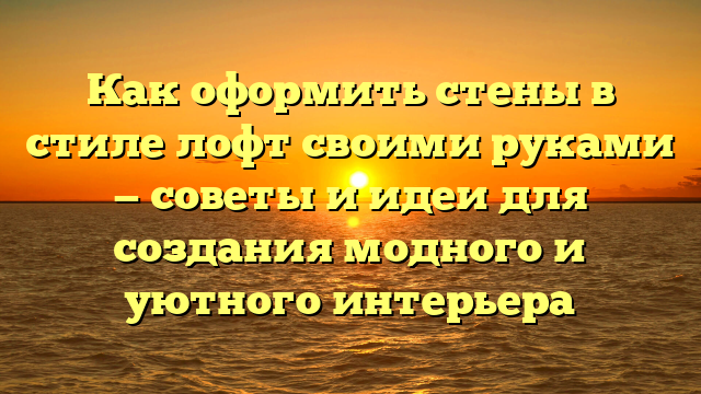 Как оформить стены в стиле лофт своими руками — советы и идеи для создания модного и уютного интерьера