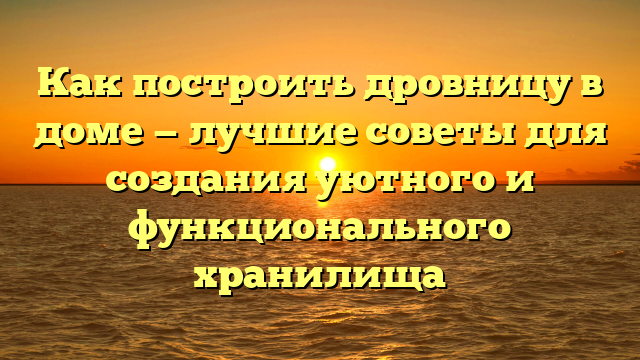 Как построить дровницу в доме — лучшие советы для создания уютного и функционального хранилища