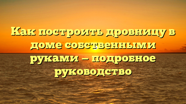 Как построить дровницу в доме собственными руками — подробное руководство