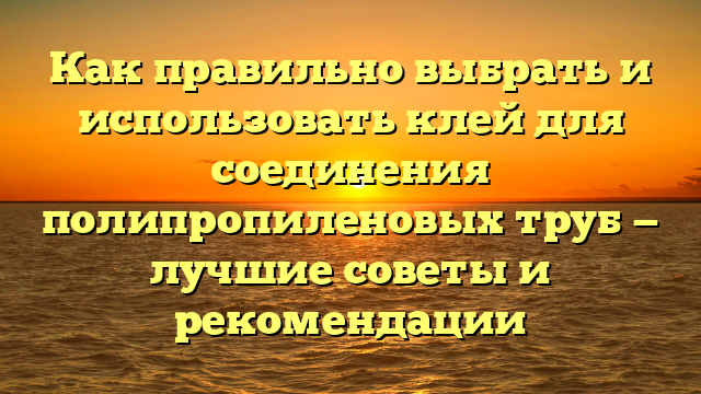 Как правильно выбрать и использовать клей для соединения полипропиленовых труб — лучшие советы и рекомендации