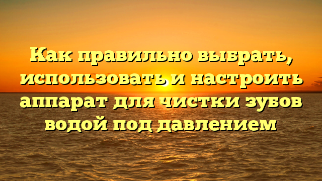 Как правильно выбрать, использовать и настроить аппарат для чистки зубов водой под давлением