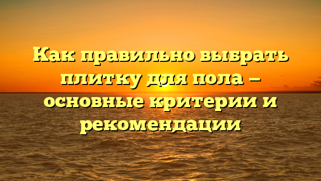 Как правильно выбрать плитку для пола — основные критерии и рекомендации