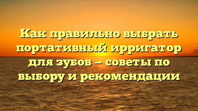 Как правильно выбрать портативный ирригатор для зубов — советы по выбору и рекомендации