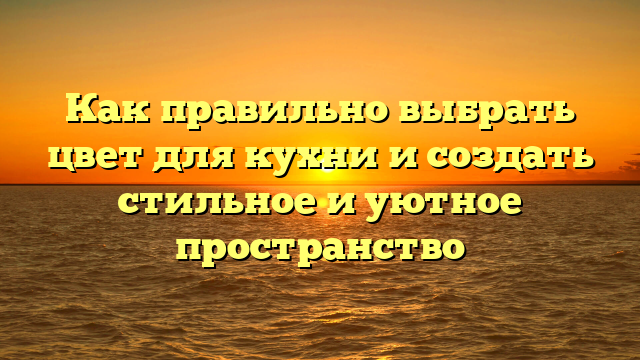 Как правильно выбрать цвет для кухни и создать стильное и уютное пространство