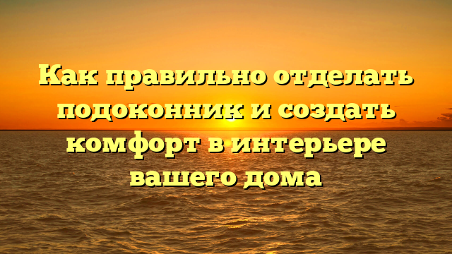 Как правильно отделать подоконник и создать комфорт в интерьере вашего дома