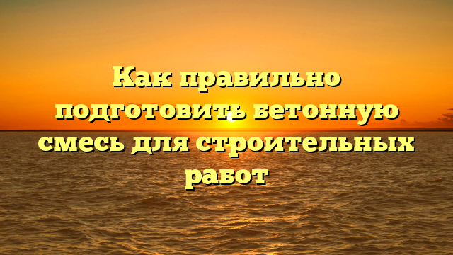 Как правильно подготовить бетонную смесь для строительных работ