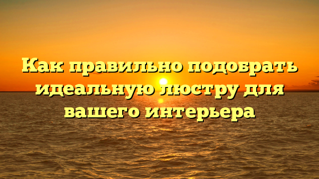 Как правильно подобрать идеальную люстру для вашего интерьера