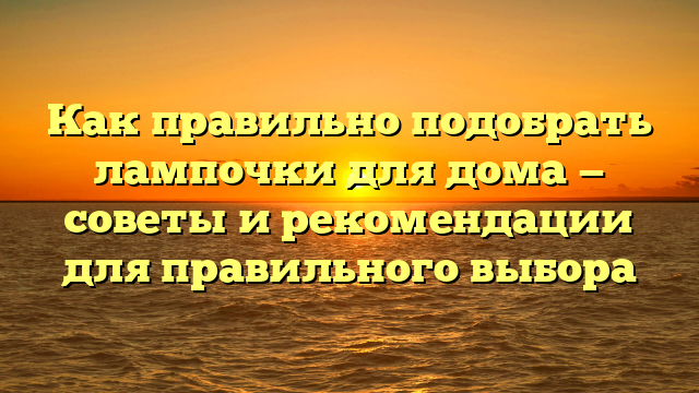 Как правильно подобрать лампочки для дома — советы и рекомендации для правильного выбора