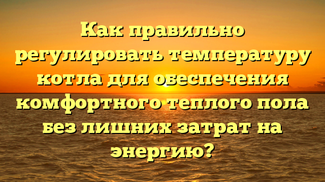 Как правильно регулировать температуру котла для обеспечения комфортного теплого пола без лишних затрат на энергию?