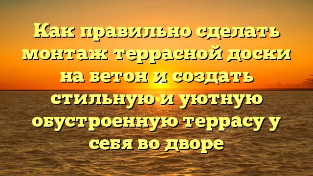 Как правильно сделать монтаж террасной доски на бетон и создать стильную и уютную обустроенную террасу у себя во дворе