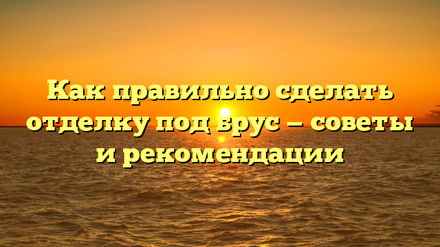 Как правильно сделать отделку под брус — советы и рекомендации