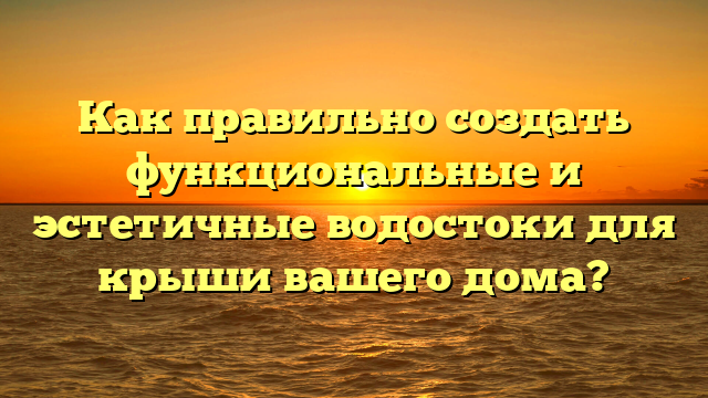 Как правильно создать функциональные и эстетичные водостоки для крыши вашего дома?