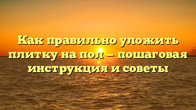 Как правильно уложить плитку на пол — пошаговая инструкция и советы