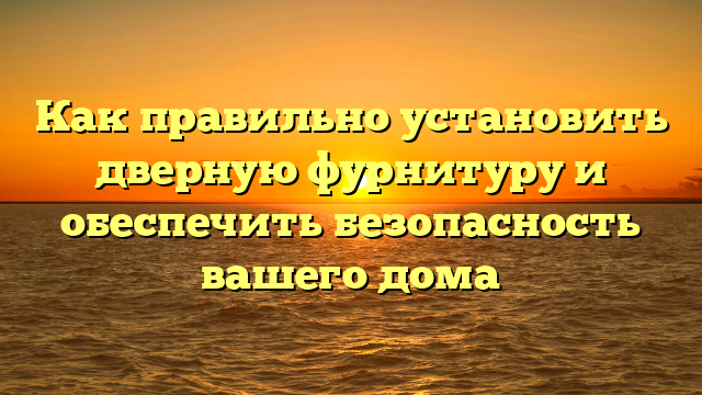 Как правильно установить дверную фурнитуру и обеспечить безопасность вашего дома