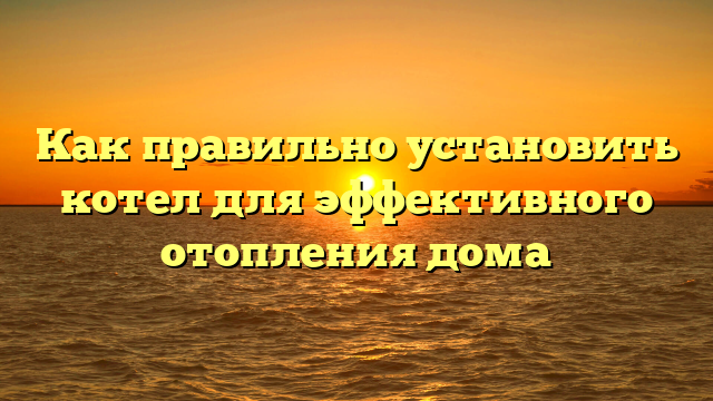 Как правильно установить котел для эффективного отопления дома