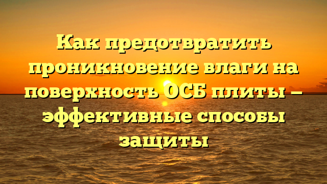 Как предотвратить проникновение влаги на поверхность ОСБ плиты — эффективные способы защиты